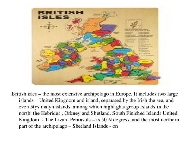 British isles – the most extensive archipelago in Europe. It includes two large islands – United Kingdom and irland, separated by the Irish the sea, and even 5tys.malyh islands, among which highlights group Islands in the north: the Hebrides , Orkney and Shetland. South Finished Islands United Kingdom - The Lizard Peninsula – is 50 N degress, and the most northern part of the archipelago – Shetland Islands - on