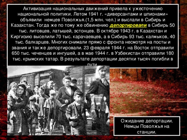 Активизация национальных движений привела к ужесточению национальной политики. Летом 1941 г. «диверсантами и шпионами» объявили немцев Поволжья.(1,5 млн. чел.) и выслали в Сибирь и Казахстан. Тогда же по тому же обвинению депортировали в Сибирь 50 тыс. литовцев, латышей, эстонцев. В октябре 1943 г. в Казахстан и Киргизию выселили 70 тыс. карачаевцев, а в Сибирь 93 тыс. калмыков, 40 тыс. балкарцев. Многих снимали прямо с фронта несмотря на посты и звания и также депортировали. 23 февраля 1944 г. на Восток отправили 650 тыс. чеченцев и ингушей, а в мае 1944 г. в Узбекистан отправили 180 тыс. крымских татар. В результате депортации десятки тысяч погибли в пути. Ожидание депортации. Немцы Поволжья на станции.