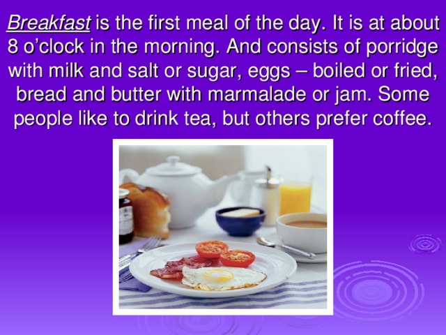 Breakfast is the first meal of the day . It is at about 8 o’clock in the morning. And consists of porridge with milk and salt or sugar, eggs – boiled or fried, bread and butter with marmalade or jam. Some people like to drink tea, but others prefer coffee.