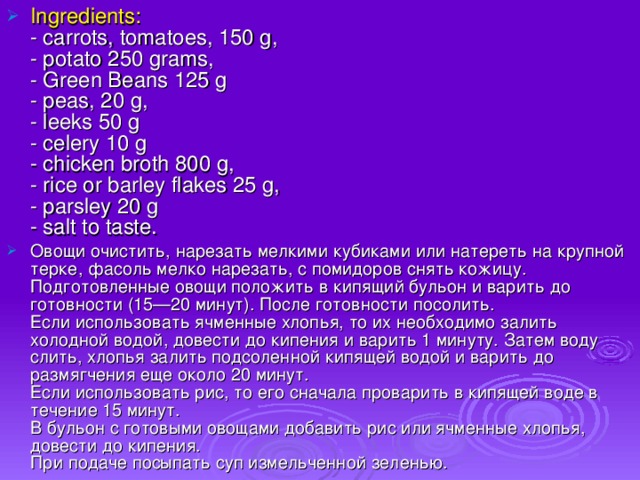 Ingredients:  - carrots, tomatoes, 150 g,  - potato 250 grams,  - Green Beans 125 g  - peas, 20 g,  - leeks 50 g  - celery 10 g  - chicken broth 800 g,  - rice or barley flakes 25 g,  - parsley 20 g  - salt to taste. Овощи очистить, нарезать мелкими кубиками или натереть на крупной терке, фасоль мелко нарезать, с помидоров снять кожицу. Подготовленные овощи положить в кипящий бульон и варить до готовности (15—20 минут). После готовности посолить.  Если использовать ячменные хлопья, то их необходимо залить холодной водой, довести до кипения и варить 1 минуту. Затем воду слить, хлопья залить подсоленной кипящей водой и варить до размягчения еще около 20 минут.  Если использовать рис, то его сначала проварить в кипящей воде в течение 15 минут.  В бульон с готовыми овощами добавить рис или ячменные хлопья, довести до кипения.  При подаче посыпать суп измельченной зеленью.