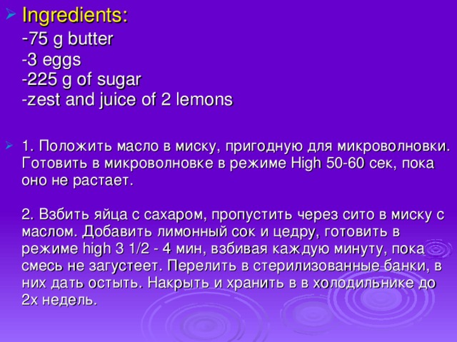 Ingredients:  - 75 g butter  -3 eggs  -225 g of sugar  -zest and juice of 2 lemons 1. Положить масло в миску, пригодную для микроволновки. Готовить в микроволновке в режиме High 50-60 сек, пока оно не растает.   2. Взбить яйца с сахаром, пропустить через сито в миску с маслом. Добавить лимонный сок и цедру, готовить в режиме high 3 1/2 - 4 мин, взбивая каждую минуту, пока смесь не загустеет. Перелить в стерилизованные банки, в них дать остыть. Накрыть и хранить в в холодильнике до 2х недель.
