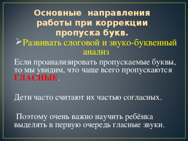 Основные направления работы при коррекции пропуска букв.     Развивать слоговой и звуко-буквенный анализ Если проанализировать пропускаемые буквы, то мы увидим, что чаще всего пропускаются ГЛАСНЫЕ . Дети часто считают их частью согласных.  Поэтому очень важно научить ребёнка выделять в первую очередь гласные звуки.