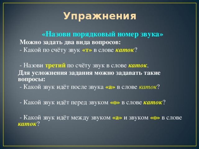 Упражнения «Назови порядковый номер звука»  Можно задать два вида вопросов:  - Какой по счёту звук «т» в слове каток ?  - Назови третий по счёту звук в слове каток . Для усложнения задания можно задавать такие вопросы:  - Какой звук идёт после звука «а» в слове каток ?  - Какой звук идёт перед звуком «о» в слове каток ?  - Какой звук идёт между звуком «а» и звуком «о» в слове каток ?