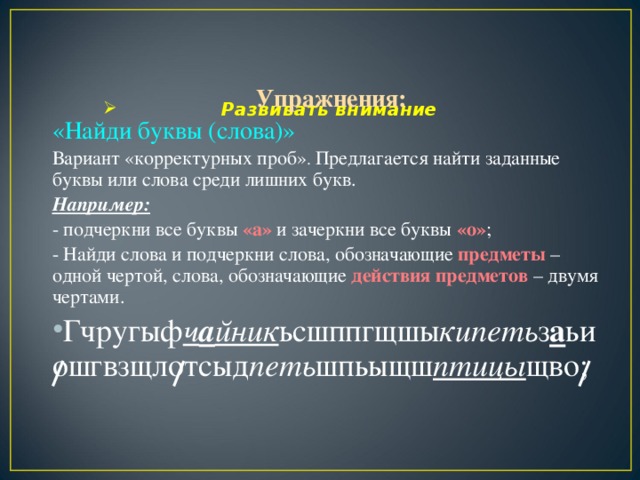 Упражнения: «Найди буквы (слова)» Вариант «корректурных проб» . Предлагается найти заданные буквы или слова среди лишних букв. Например: - подчеркни все буквы «а» и зачеркни все буквы «о» ; - Найди слова и подчеркни слова, обозначающие предметы – одной чертой, слова, обозначающие действия предметов – двумя чертами.