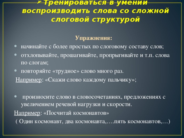 Тренироваться в умении воспроизводить слова со сложной слоговой структурой   Упражнения: начинайте с более простых по слоговому составу слов; отхлопывайте, прошагивайте, пропрыгивайте и т.п. слова по слогам; повторяйте «трудное» слово много раз.  Например : «Скажи слово каждому пальчику»;  произносите слово в словосочетаниях, предложениях с увеличением речевой нагрузки и скорости. Например