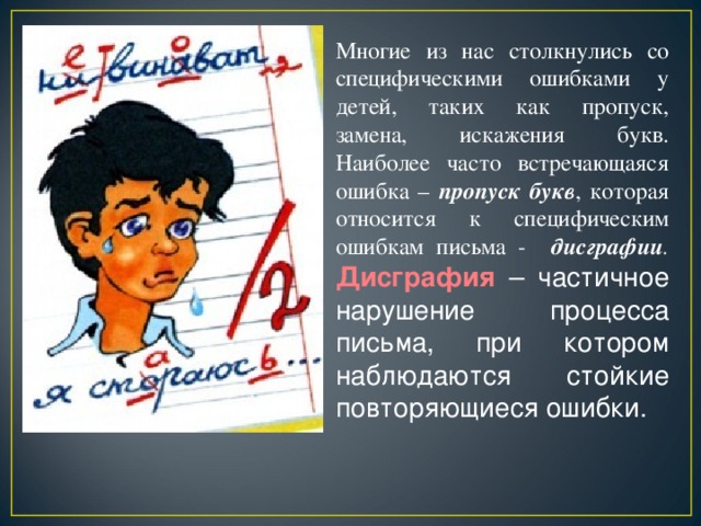 Многие из нас столкнулись со специфическими ошибками у детей, таких как пропуск, замена, искажения букв. Наиболее часто встречающаяся ошибка – пропуск букв , которая относится к специфическим ошибкам письма - дисграфии .  Дисграфия  – частичное нарушение процесса письма, при котором наблюдаются стойкие повторяющиеся ошибки.