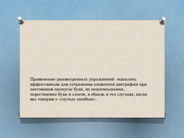 Применение рассмотренных упражнений оказалось эффективным для устранения элементов дисграфии при постоянном пропуске букв, их недописывании, перестановке букв и слогов, в общем, в тех случаях, когда мы говорим о «глупых ошибках».