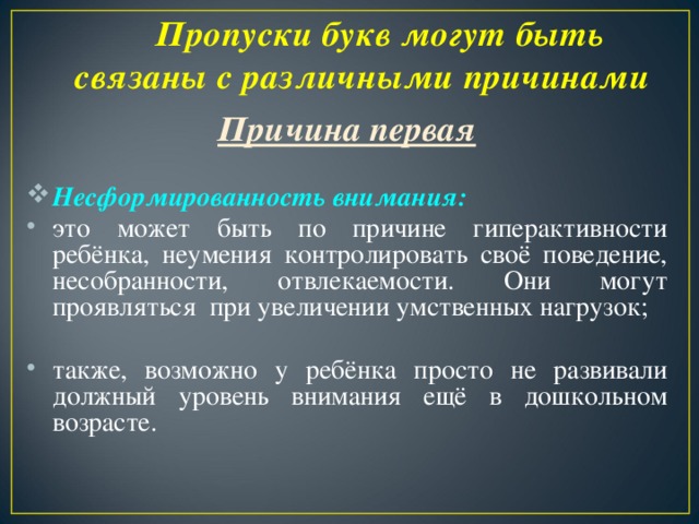 Пропуски букв могут быть связаны с различными причинами   Причина первая  Несформированность внимания: это может быть по причине гиперактивности ребёнка, неумения контролировать своё поведение, несобранности, отвлекаемости. Они могут проявляться при увеличении умственных нагрузок; также, возможно у ребёнка просто не развивали должный уровень внимания ещё в дошкольном возрасте.  