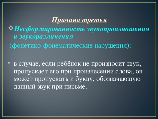 Причина третья Несформированность звукопроизношения и звукоразличения  (фонетико-фонематические нарушения): в случае, если ребёнок не произносит звук, пропускает его при произнесении слова, он может пропускать и букву, обозначающую данный звук при письме.  