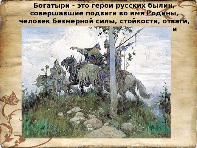Богатыри - это герои русских былин, совершавшие подвиги во имя Родины, человек безмерной силы, стойкости, отваги, наделенные необыкновенным умом и смекалкой.
