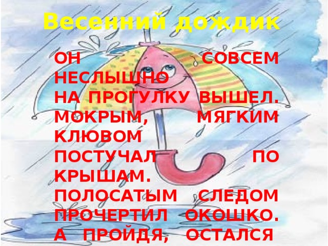 Весенний дождик Он совсем неслышно  На прогулку вышел.  Мокрым, мягким клювом  Постучал по крышам.  Полосатым следом  Прочертил окошко.  А пройдя, остался   У меня в ладошках.