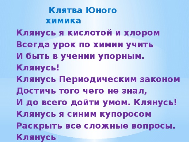 Клятва Юного химика Клянусь я кислотой и хлором  Всегда урок по химии учить  И быть в учении упорным. Клянусь!  Клянусь Периодическим законом  Достичь того чего не знал,  И до всего дойти умом. Клянусь!  Клянусь я синим купоросом  Раскрыть все сложные вопросы. Клянусь !