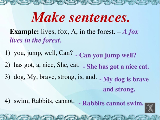 Make sentences. Example: lives, fox, A, in the forest. – A fox lives in the forest. you, jump, well, Can? has got, a, nice, She, cat. dog, My, brave, strong, is, and. swim, Rabbits, cannot. - Can you jump well? - She has got a nice cat. - My dog is brave and strong. - Rabbits cannot swim.
