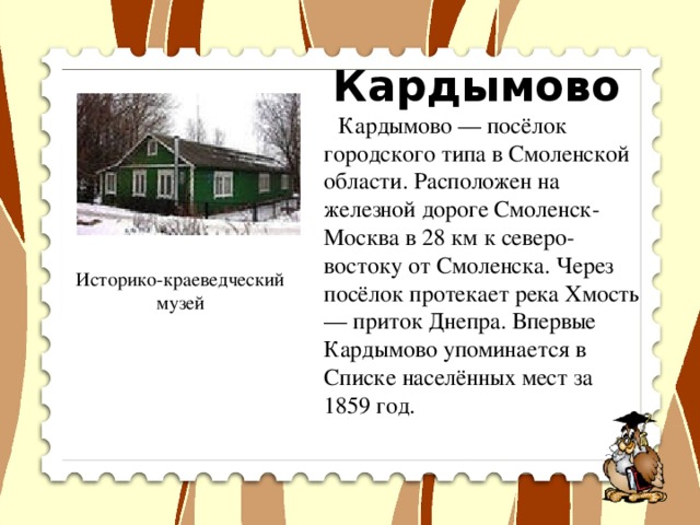 Кардымово  Кардымово — посёлок городского типа в Смоленской области. Расположен на железной дороге Смоленск-Москва в 28 км к северо-востоку от Смоленска. Через посёлок протекает река Хмость — приток Днепра. Впервые Кардымово упоминается в Списке населённых мест за 1859 год. Историко-краеведческий музей