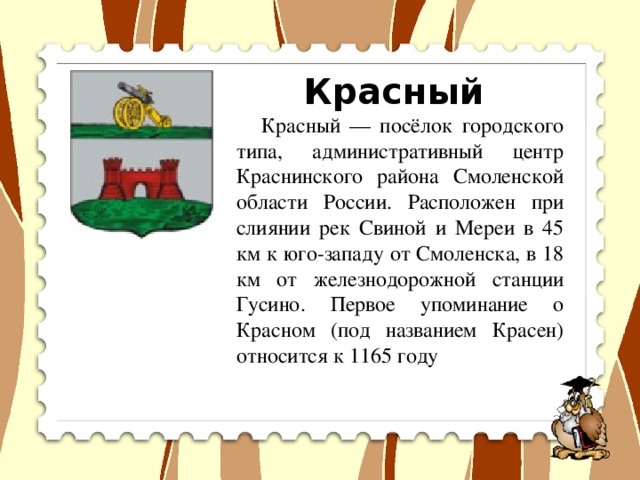 Красный  Красный — посёлок городского типа, административный центр Краснинского района Смоленской области России. Расположен при слиянии рек Свиной и Мереи в 45 км к юго-западу от Смоленска, в 18 км от железнодорожной станции Гусино. Первое упоминание о Красном (под названием Красен) относится к 1165 году