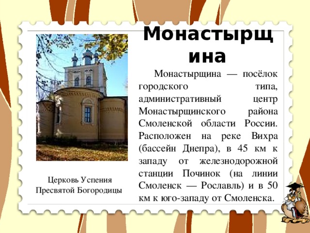 Монастырщина   Монастырщина — посёлок городского типа, административный центр Монастырщинского района Смоленской области России. Расположен на реке Вихра (бассейн Днепра), в 45 км к западу от железнодорожной станции Починок (на линии Смоленск — Рославль) и в 50 км к юго-западу от Смоленска. Церковь Успения Пресвятой Богородицы