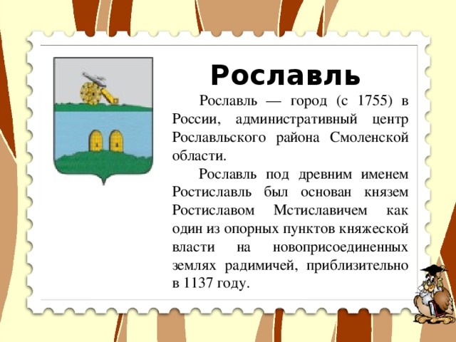 Рославль  Рославль — город (с 1755) в России, административный центр Рославльского района Смоленской области.  Рославль под древним именем Ростиславль был основан князем Ростиславом Мстиславичем как один из опорных пунктов княжеской власти на новоприсоединенных землях радимичей, приблизительно в 1137 году.