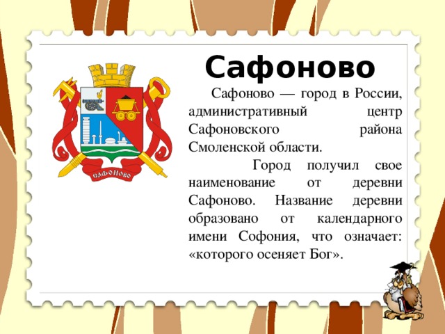 Сафоново  Сафоново — город в России, административный центр Сафоновского района Смоленской области.  Город получил свое наименование от деревни Сафоново. Название деревни образовано от календарного имени Софония, что означает: «которого осеняет Бог».  