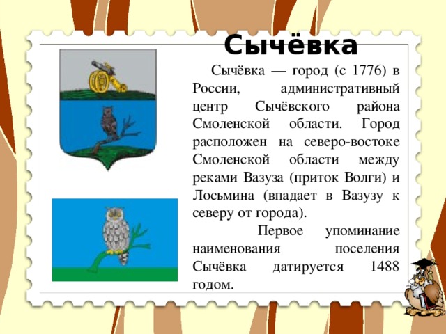 Сычёвка  Сычёвка — город (с 1776) в России, административный центр Сычёвского района Смоленской области. Город расположен на северо-востоке Смоленской области между реками Вазуза (приток Волги) и Лосьмина (впадает в Вазузу к северу от города).  Первое упоминание наименования поселения Сычёвка датируется 1488 годом.