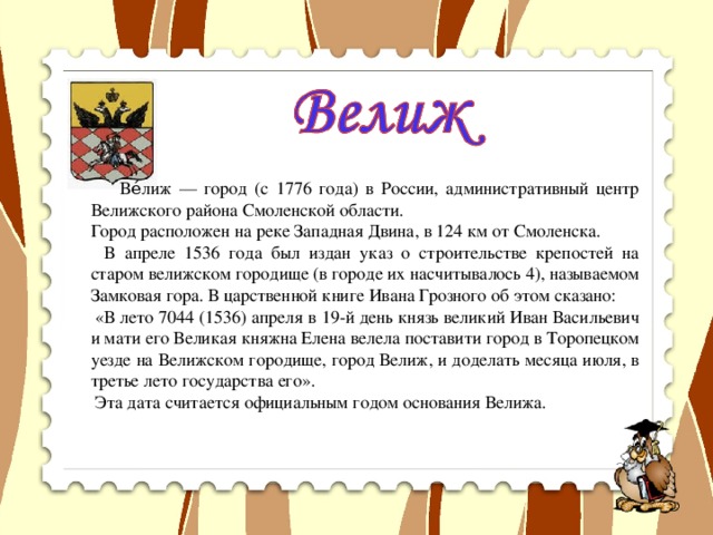 Ве́лиж — город (с 1776 года) в России, административный центр Велижского района Смоленской области. Город расположен на реке Западная Двина, в 124 км от Смоленска.   В апреле 1536 года был издан указ о строительстве крепостей на старом велижском городище (в городе их насчитывалось 4), называемом Замковая гора. В царственной книге Ивана Грозного об этом сказано:   «В лето 7044 (1536) апреля в 19-й день князь великий Иван Васильевич и мати его Великая княжна Елена велела поставити город в Торопецком уезде на Велижском городище, город Велиж, и доделать месяца июля, в третье лето государства его».   Эта дата считается официальным годом основания Велижа.  