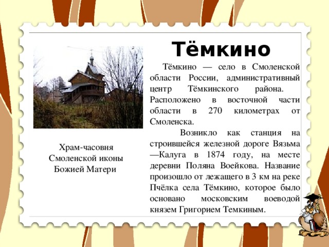 Тёмкино  Тёмкино — село в Смоленской области России, административный центр Тёмкинского района. Расположено в восточной части области в 270 километрах от Смоленска.  Возникло как станция на строившейся железной дороге Вязьма—Калуга в 1874 году, на месте деревни Поляна Воейкова. Название произошло от лежащего в 3 км на реке Пчёлка села Тёмкино, которое было основано московским воеводой князем Григорием Темкиным. Храм-часовня Смоленской иконы Божией Матери