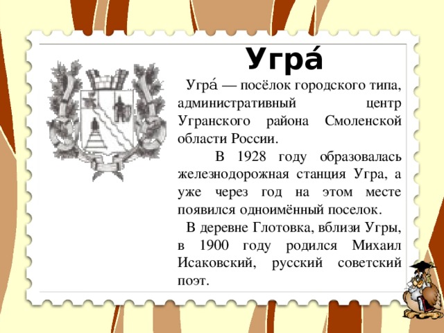 Угра́  Угра́ — посёлок городского типа, административный центр Угранского района Смоленской области России.  В 1928 году образовалась железнодорожная станция Угра, а уже через год на этом месте появился одноимённый поселок.  В деревне Глотовка, вблизи Угры, в 1900 году родился Михаил Исаковский, русский советский поэт.  