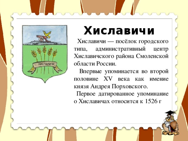 Хиславичи  Хиславичи — посёлок городского типа, административный центр Хиславичского района Смоленской области России.  Впервые упоминается во второй половине XV века как имение князя Андрея Порховского.  Первое датированное упоминание о Хиславичах относится к 1526 г