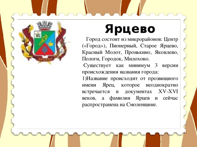 Ярцево  Город состоит из микрорайонов: Центр («Город»), Пионерный, Старое Ярцево, Красный Молот, Пронькино, Яковлево, Пологи, Городок, Милохово.   Существует как минимум 3 версии происхождения названия города: 1)Название происходит от прозвищного имени Ярец, которое неоднократно встречается в документах XV-XVI веков, а фамилия Ярцев и сейчас распространена на Смоленщине.