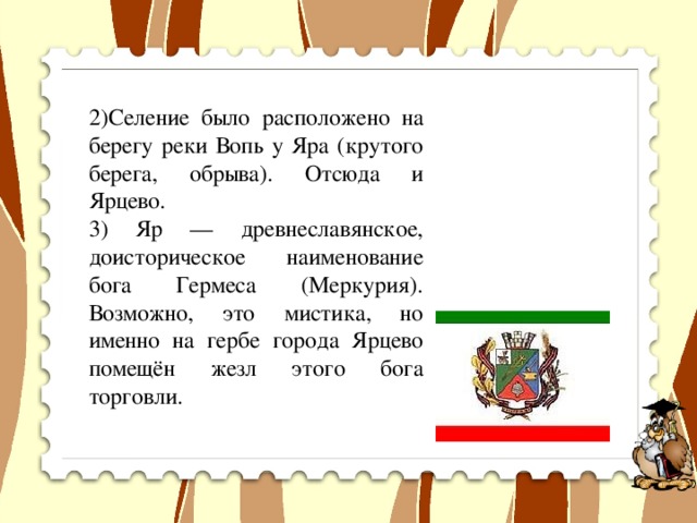 2)Селение было расположено на берегу реки Вопь у Яра (крутого берега, обрыва). Отсюда и Ярцево. 3) Яр — древнеславянское, доисторическое наименование бога Гермеса (Меркурия). Возможно, это мистика, но именно на гербе города Ярцево помещён жезл этого бога торговли.