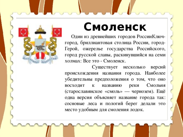 Смоленск  Один из древнейших городов РоссииКлюч-город, бриллиантовая столица России, город-Герой, ожерелье государства Российского, город русской славы, раскинувшийся на семи холмах: Все это - Смоленск.  Существует несколько версий происхождения названия города. Наиболее убедительны предположения о том, что оно восходит к названию реки Смольня (старославянское «смоль» — чернозем). Ещё одна версия объясняет название города так: сосновые леса и пологий берег делали это место удобным для смоления лодок.