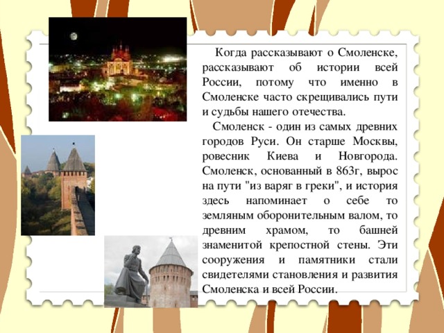 Когда рассказывают о Смоленске, рассказывают об истории всей России, потому что именно в Смоленске часто скрещивались пути и судьбы нашего отечества.  Смоленск - один из самых древних городов Руси. Он старше Москвы, ровесник Киева и Новгорода. Смоленск, основанный в 863г, вырос на пути 