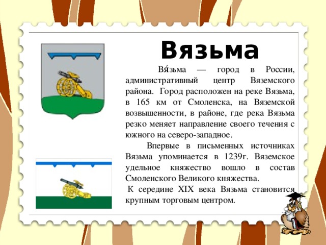 Вязьма  Вя́зьма — город в России, административный центр Вяземского района. Город расположен на реке Вязьма, в 165 км от Смоленска, на Вяземской возвышенности, в районе, где река Вязьма резко меняет направление своего течения с южного на северо-западное.  Впервые в письменных источниках Вязьма упоминается в 1239г. Вяземское удельное княжество вошло в состав Смоленского Великого княжества.   К середине XIX века Вязьма становится крупным торговым центром.