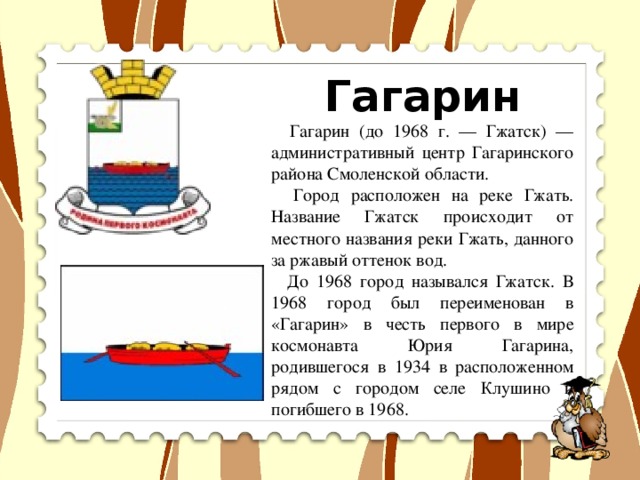 Гагарин  Гагарин (до 1968 г. — Гжатск) —административный центр Гагаринского района Смоленской области.  Город расположен на реке Гжать. Название Гжатск происходит от местного названия реки Гжать, данного за ржавый оттенок вод.  До 1968 город назывался Гжатск. В 1968 город был переименован в «Гагарин» в честь первого в мире космонавта Юрия Гагарина, родившегося в 1934 в расположенном рядом с городом селе Клушино и погибшего в 1968.  