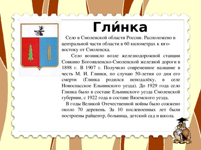 Гли́нка   Село в Смоленской области России. Расположено в центральной части области в 60 километрах к юго-востоку от Смоленска.  Село возникло возле железнодорожной станции Совкино Богоявленско-Смоленской железной дороги в 1898 г. В 1907 г. Получило современное название в честь М. И. Глинки, по случаю 50-летия со дня его смерти (Глинка родился неподалёку, в селе Новоспасское Ельнинского уезда). До 1929 года село Глинка было в составе Ельнинского уезда Смоленской губернии, с 1922 года в составе Вяземского уезда.  В годы Великой Отечественной войны было сожжено около 70 деревень. За 10 послевоенных лет были построены райцентр, больница, детский сад и школа.