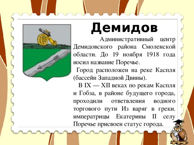 Демидов  Административный центр Демидовского района Смоленской области. До 19 ноября 1918 года носил название Поречье.    Город расположен на реке Каспля (бассейн Западной Двины).  В IX — XII веках по рекам Каспля и Гобза, в районе будущего города, проходили ответвления водного торгового пути Из варяг в греки. императрицы Екатерины II селу Поречье присвоен статус города.