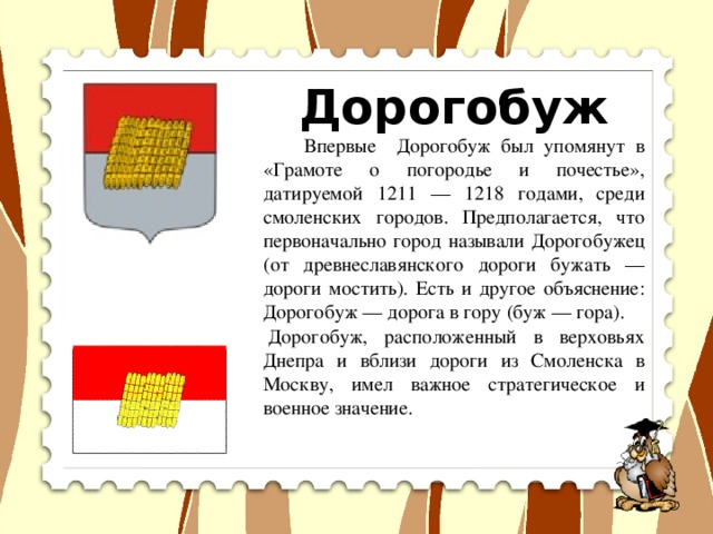 Дорогобуж  Впервые Дорогобуж был упомянут в «Грамоте о погородье и почестье», датируемой 1211 — 1218 годами, среди смоленских городов. Предполагается, что первоначально город называли Дорогобужец (от древнеславянского дороги бужать — дороги мостить). Есть и другое объяснение: Дорогобуж — дорога в гору (буж — гора).   Дорогобуж, расположенный в верховьях Днепра и вблизи дороги из Смоленска в Москву, имел важное стратегическое и военное значение.