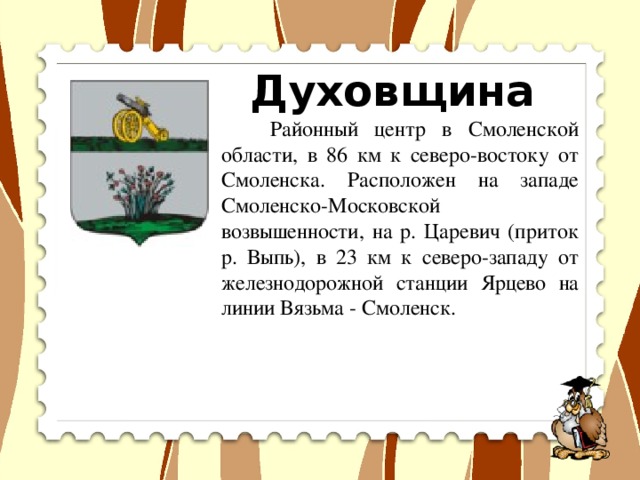 Духовщина  Районный центр в Смоленской области, в 86 км к северо-востоку от Смоленска. Расположен на западе Смоленско-Московской возвышенности, на р. Царевич (приток р. Выпь), в 23 км к северо-западу от железнодорожной станции Ярцево на линии Вязьма - Смоленск.