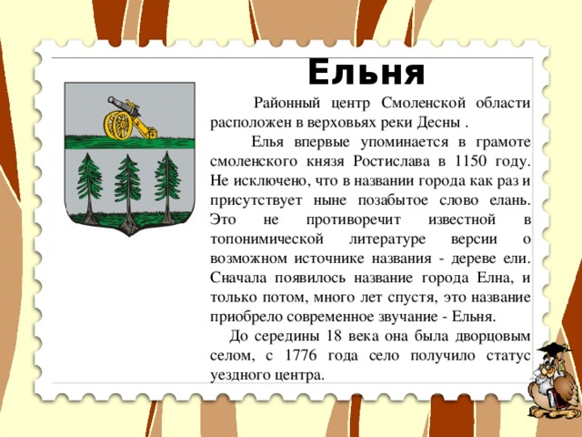 Ельня  Районный центр Смоленской области расположен в верховьях реки Десны .  Елья впервые упоминается в грамоте смоленского князя Ростислава в 1150 году. Не исключено, что в названии города как раз и присутствует ныне позабытое слово елань. Это не противоречит известной в топонимической литературе версии о возможном источнике названия - дереве ели. Сначала появилось название города Елна, и только потом, много лет спустя, это название приобрело современное звучание - Ельня.  До середины 18 века она была дворцовым селом, с 1776 года село получило статус уездного центра.