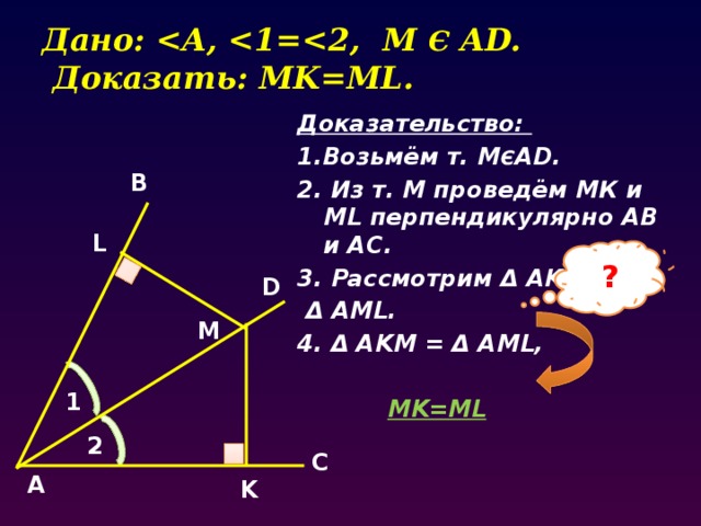 Дано:  Є AD.  Доказать: MK=ML. Доказательство: 1.Возьмём т. М Є AD. 2. Из т. М проведём МК и ML перпендикулярно AB и AC. 3. Рассмотрим Δ AKM и  Δ AML. 4. Δ AKM = Δ AML,   MK=ML  B L ? D M 1 2 C А K