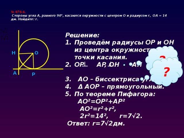 № 676 б.  Cтороны угла А, равного 90°, касаются окружности с центром О и радиусом r, ОА = 14 дм.  Найдите: r.    Решение: Проведём радиусы OP и OH из центра окружности в точки касания. OP AP, OH AH  3. AO – биссектриса угла 4. Δ AOP – прямоугольный. По теореме Пифагора:  AO²=OP²+AP²  AO²=r²+r²,  2r²=14², r=7√2.  Ответ: r=7√2дм. H O ? ? A P