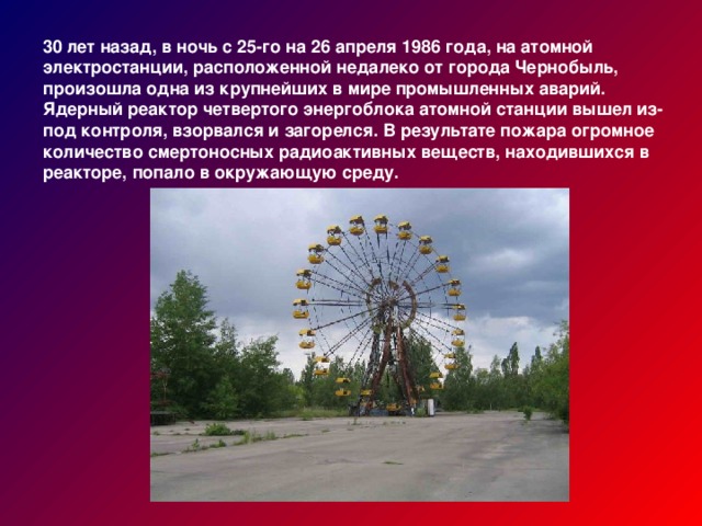 30 лет назад, в ночь с 25-го на 26 апреля 1986 года, на атомной электростанции, расположенной недалеко от города Чернобыль, произошла одна из крупнейших в мире промышленных аварий. Ядерный реактор четвертого энергоблока атомной станции вышел из-под контроля, взорвался и загорелся. В результате пожара огромное количество смертоносных радиоактивных веществ, находившихся в реакторе, попало в окружающую среду.
