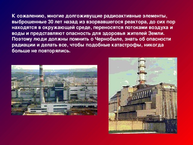 К сожалению, многие долгоживущие радиоактивные элементы, выброшенные 30 лет назад из взорвавшегося реактора, до сих пор находятся в окружающей среде, переносятся потоками воздуха и воды и представляют опасность для здоровья жителей Земли. Поэтому люди должны помнить о Чернобыле, знать об опасности радиации и делать все, чтобы подобные катастрофы, никогда больше не повторялись.