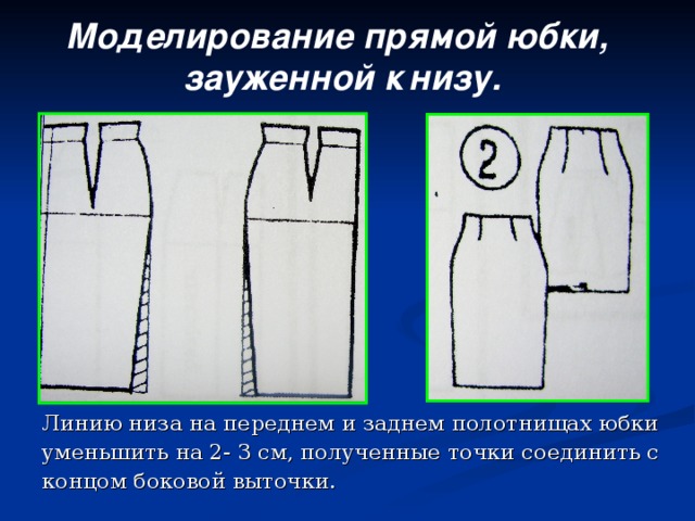 Моделирование прямой юбки,  зауженной к  низу. Линию низа на переднем и заднем полотнищах юбки уменьшить на 2- 3 см, полученные точки соединить с концом боковой выточки.