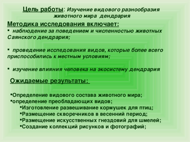 Цель работы : Изучение видового разнообразия животного мира дендрария Методика исследования включает:   наблюдение за поведением и численностью животных Саянского дендрария;   проведение исследования видов, которые более всего приспособились к местным условиям;   изучение влияния человека на экосистему дендрария Ожидаемые результаты:  Определение видового состава животного мира; определение преобладающих видов; Изготовление развешивание кормушек для птиц; Размещение скворечников в весенний период; Размещение искусственных гнездовий для шмелей; Создание коллекций рисунков и фотографий;  Изготовление развешивание кормушек для птиц; Размещение скворечников в весенний период; Размещение искусственных гнездовий для шмелей; Создание коллекций рисунков и фотографий;