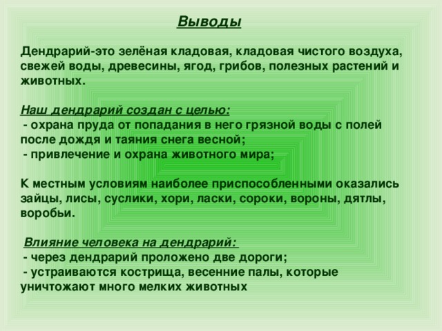 Выводы Дендрарий-это зелёная кладовая, кладовая чистого воздуха, свежей воды, древесины, ягод, грибов, полезных растений и животных.  Наш дендрарий создан с целью:  - охрана пруда от попадания в него грязной воды с полей после дождя и таяния снега весной;  - привлечение и охрана животного мира;  К местным условиям наиболее приспособленными оказались зайцы, лисы, суслики, хори, ласки, сороки, вороны, дятлы, воробьи.   Влияние человека на дендрарий:  - через дендрарий проложено две дороги;  - устраиваются кострища, весенние палы, которые уничтожают много мелких животных