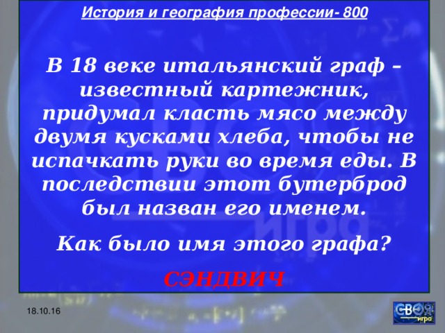 История и география профессии- 800  В 18 веке итальянский граф – известный картежник, придумал класть мясо между двумя кусками хлеба, чтобы не испачкать руки во время еды. В последствии этот бутерброд был назван его именем. Как было имя этого графа? СЭНДВИЧ 18.10.16