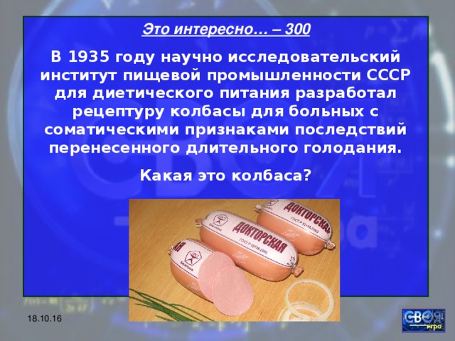 Это интересно… – 300 В 1935 году научно исследовательский институт пищевой промышленности СССР для диетического питания разработал рецептуру колбасы для больных с соматическими признаками последствий перенесенного длительного голодания. Какая это колбаса?     18.10.16