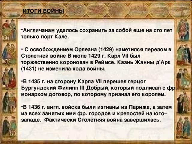 ИТОГИ ВОЙНЫ  Англичанам удалось сохранить за собой еще на сто лет только порт Кале.   С освобождением Орлеана (1429) наметился перелом в Столетней войне В июле 1429 г. Карл VII был торжественно коронован в Реймсе. Казнь Жанны д'Арк (1431) не изменила хода войны.  В 1435 г. на сторону Карла VII перешел герцог Бургундский Филипп III Добрый, который подписал с фр. монархом договор, по которому признал его королем.  В 1436 г. англ. войска были изгнаны из Парижа, а затем из всех занятых ими фр. городов и крепостей на юго–западе. Фактически Столетняя война завершилась.