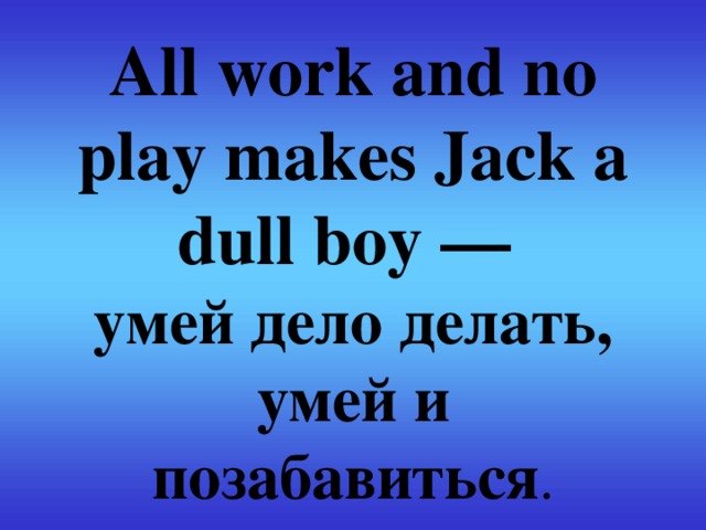 All work and no play makes Jack a dull boy —  умей дело делать, умей и позабавиться .