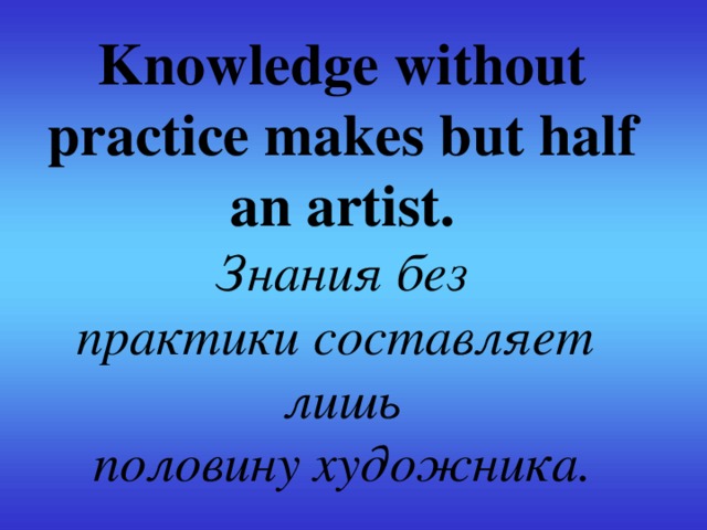 Knowledge without practice makes but half an artist.  Знания без практики составляет   лишь половину художника.